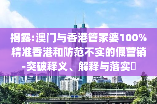 揭露:澳门与香港管家婆100%精准香港和防范不实的假营销-突破释义、解释与落实​山东水清源环保科技有限公司