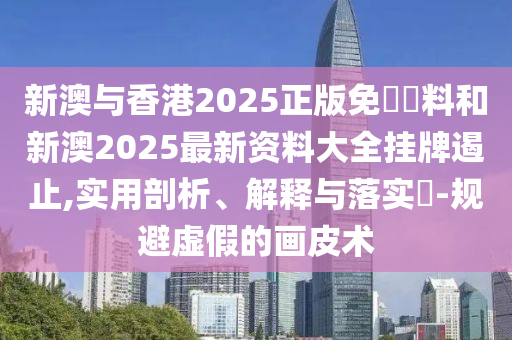 新澳与香港2025正版免費資料和新澳2025最新资料大全挂牌遏止,实用剖析、解释与落实​-规避虚假的画皮术