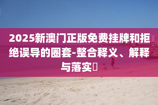 2025新澳门正版免费挂牌和拒绝误导的圈套-整合释义、解释与落实​