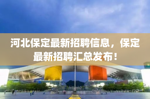 河北保定最新招聘信息，保定最新招聘汇总发布！