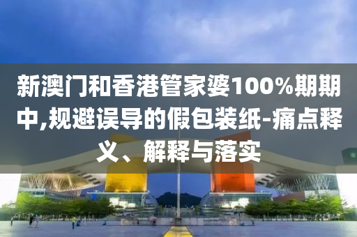 新澳门和香港管家婆100%期期中,规避误导的假包装纸-痛点释义、解释与落实