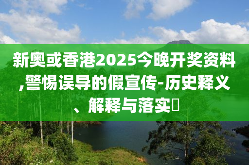 新奥或香港2025今晚开奖资料,警惕误导的假宣传-历史释义、解释与落实​