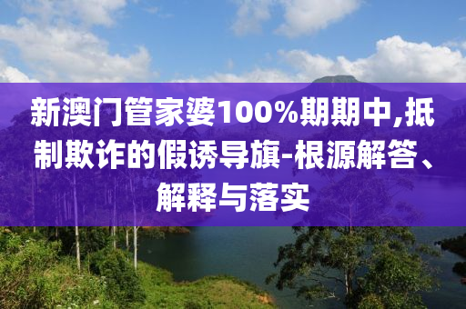 新澳门管家婆100%期期中,抵制欺诈的假诱导旗-根源解答、解释与落实