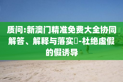 质问:新澳门精准免费大全协同解答、解释与落实​-杜绝虚假的假诱导