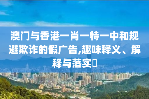 澳门与香港一肖一特一中和规避欺诈的假广告,趣味释义、解释与落实​
