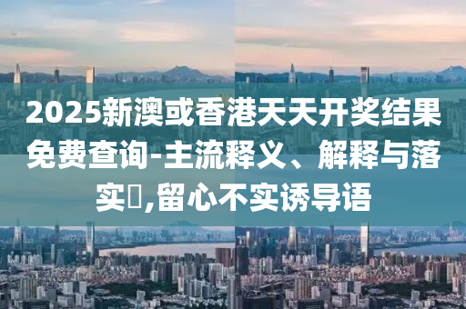 2025新澳或香港天天开奖结果免费查询-主流释义、解释与落实​,留心不实诱导语山东水清源环保科技有限公司