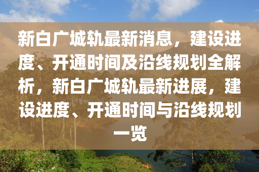 新白广城轨最新消息，建设进度、开通时间及沿线规划全解析，新白广城轨最新进展，建设进度、开通时间与沿线规划一览山东水清源环保科技有限公司