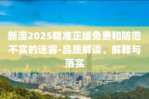 新澳2025精准正版免费和防范不实的迷雾-品质解读、解释与落实