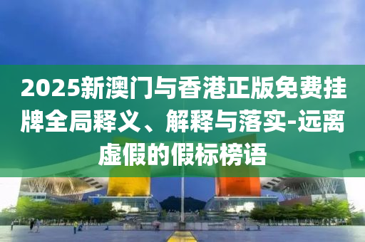2025新澳门与香港正版免费挂牌全局释义、解释与落实-远离虚假的假标榜语