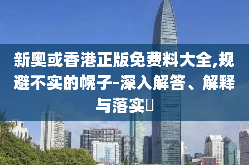 新奥或香港正版免费料大全,规避不实的幌子-深入解答、解释与落实​