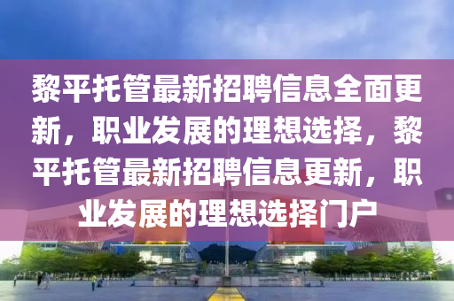 黎平托管最新招聘信息全面更新，职业发展的理想选择，黎平托管最新招聘信息更新，职业发展的理想选择门户