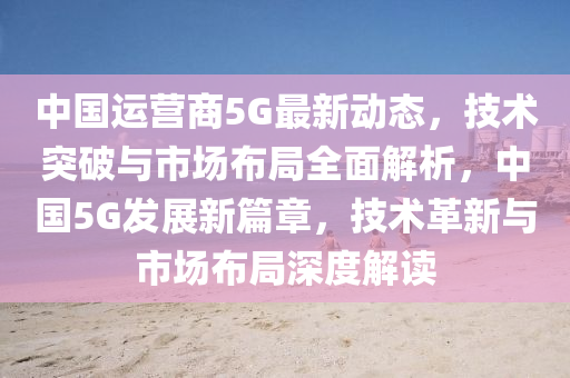 中国运营商5G最新动态，技术突破与市场布局全面解析，中国5G发展新篇章，技术革新与市场布局深度解读