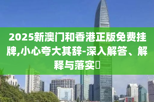 2025新澳门和香港正版免费挂牌,小心夸大其辞-深入解答、解释与落实​