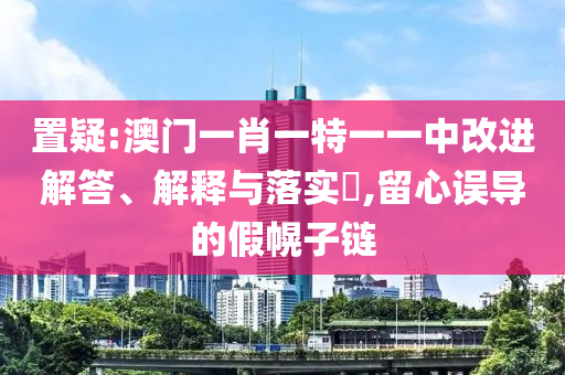 置疑:澳门一肖一特一一中改进解答、解释与落实​,留心误导的假幌子链