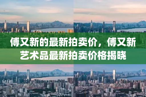傅又新的最新拍卖价，傅又新艺术品最新拍卖价格揭晓
