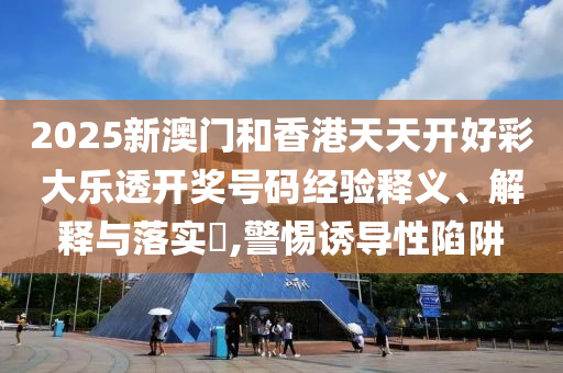 2025新澳门和香港天天开好彩大乐透开奖号码经验释义、解释与落实​,警惕诱导性陷阱