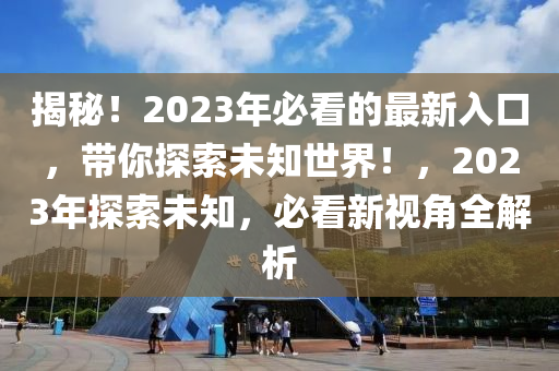揭秘！2023年必看的最新入口，带你探索未知世界！，2023年探索未知，必看新视角全解析