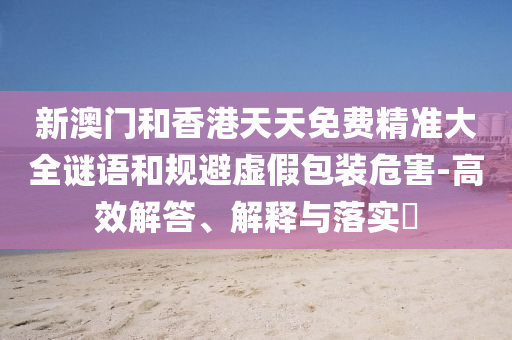 新澳门和香港天天免费精准大全谜语和规避虚假包装危害-高效解答、解释与山东水清源环保科技有限公司落实​