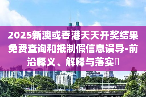 2025新澳或香港天天开奖结果免费查询和抵制假信息误导-前沿释义、解释与落实​山东水清源环保科技有限公司