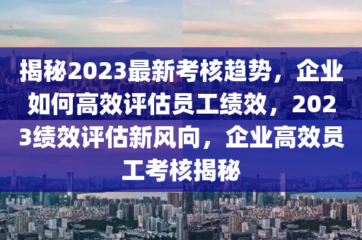 揭秘2023最新考核趋势，企业如何高效评估员工绩效，2023绩效评估新风向，企业高效员工考核揭秘