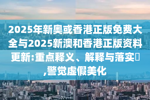 2025年新奥或香港正版免费大全与2025新澳和香港正版资料更新:重点释义、解释与落实​,警觉虚假美化