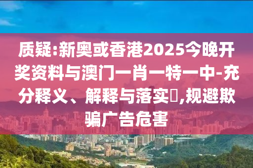 质疑:新奥或香港2025今晚开奖资料与澳门一肖一特一中-充分释义、解释与落实​,规避欺骗广告危害