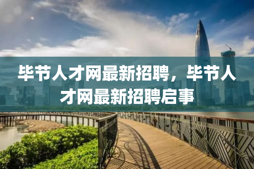 毕节人才网最新招聘，毕节人才网最新招聘启事