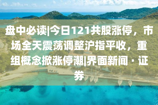 盘中必读|今日121共股涨停，市场全天震荡调整沪指平收，重组概念掀涨停潮|界面新闻 · 证券山东水清源环保科技有限公司
