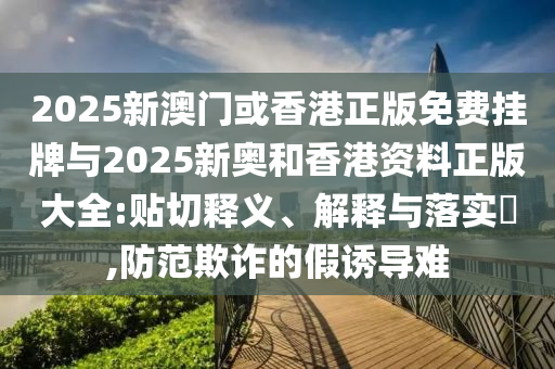 2025新澳门或香港正版免费挂牌与2025新奥和香港资料正版大全:贴切释义、解释与落实​,防范欺诈的假诱导难山东水清源环保科技有限公司