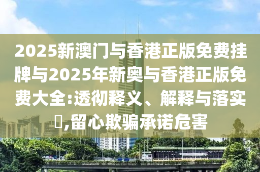 2025新澳门与香港正版免费挂牌与2025年新奥与香港正版免费大全:透彻释义、解释与落实​,留心欺骗承诺危害