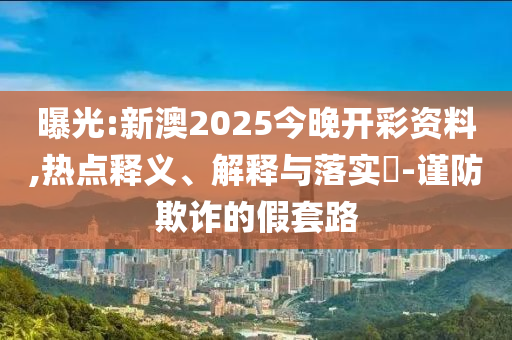 曝光:新澳2025今晚开彩资料,热点释义、解释与落实​-谨防欺诈的假套路