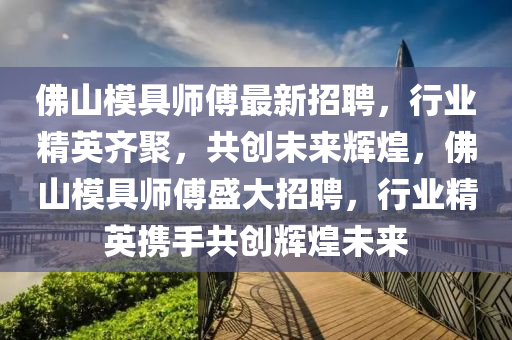 佛山模具师傅最新招聘，行业精英齐聚，共创未来辉煌，佛山模具师傅盛大招聘，行业精英携手共创辉煌未来山东水清源环保科技有限公司
