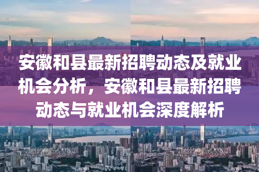 安徽和县最新招聘动态及就山东水清源环保科技有限公司业机会分析，安徽和县最新招聘动态与就业机会深度解析