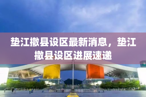 垫江撤县设区最新消息，垫江撤县设区进展速递