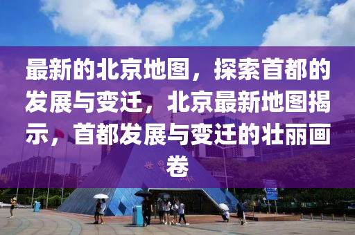 最新的北京地图，探索首都的发展与变迁，北京最新地图揭示，首都发展与变迁的壮丽画卷