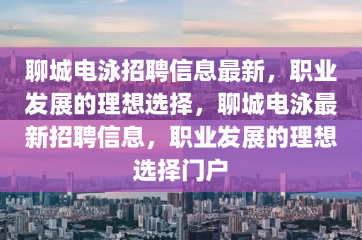 聊城电泳招聘信息最新，职业发展的理想选择，聊城电泳最新招聘信息，职业发展的理想选择门户