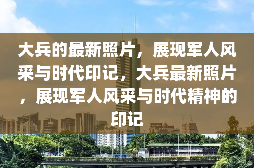 大兵的最新照片，展现军人风采与时代印记，大兵最新照片，展现军人风采与时代精神的印记