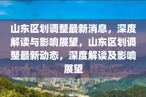 山东区划调整最新消息，深度解读与影响展望，山东区划调整最新动态，深度解读及影响展望