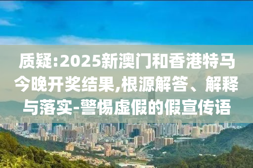 质疑:2025新澳门和香港特马今晚开奖结果,根源解答、解释与落实-警惕虚假的假宣传语