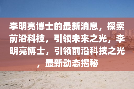 李明亮博士的最新消息，探索前沿科技，引领未来之光，李明亮博士，引领前沿科技之光，最新动态揭秘