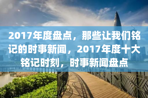 2017年度盘点，那些让我们铭记的时事新闻，2017年度十大铭记时刻，时事新闻盘点