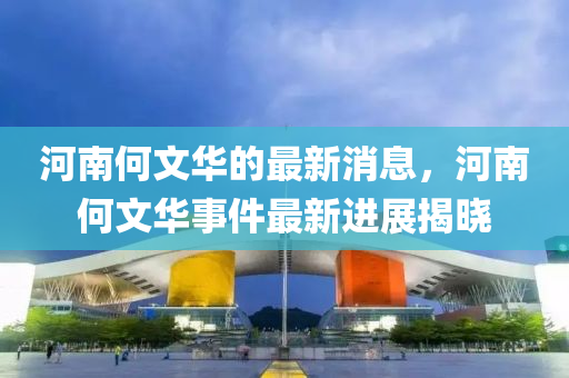 河南何文华的最新消息，河南何文华事件最新进展揭晓