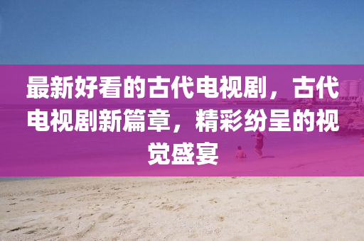 最新好看的古代电视剧，古代电视剧新篇章，精彩纷呈的视觉盛宴