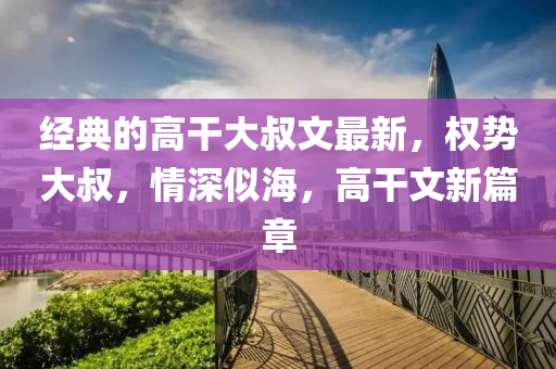 经典的高干大叔文最新，权势大叔，情深似海，高干文新篇章