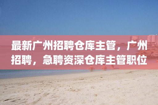 最新广州招聘仓库主管，广州招聘，急聘资深仓库主管职位