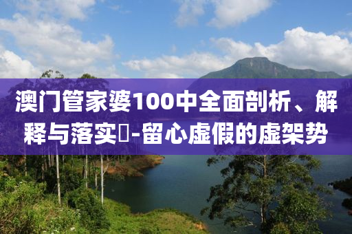 澳门管家婆100中全面剖析、解释与落实​-留心虚假的虚架势