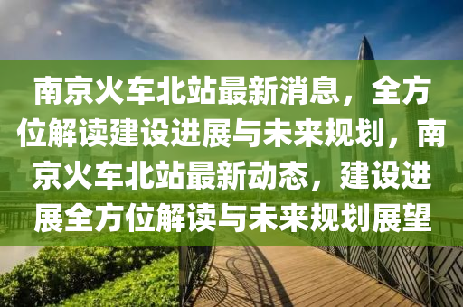 南京火车北站最新消息，全方位解读建设进展与未来规划，南京火车北站最新动态，建设进展全方位解读与未来规划展望