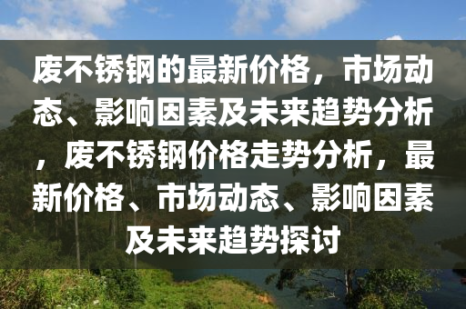 废不锈钢的最新价格，市场动态、影响因素及未来趋势分析，废不锈钢价格走势分析，最新价格、市场动态、影响因素及未来趋势探讨