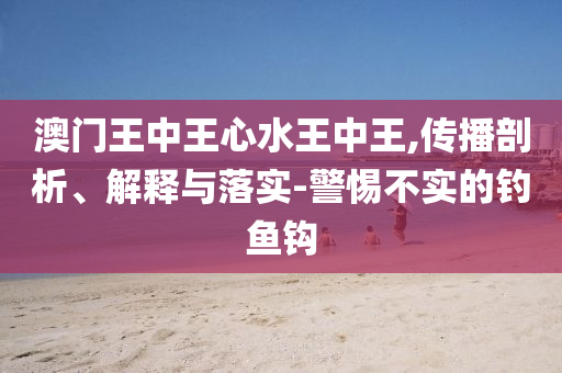 澳门王中王心水王中王,传播剖析、解释与落实-警惕不实的钓鱼钩