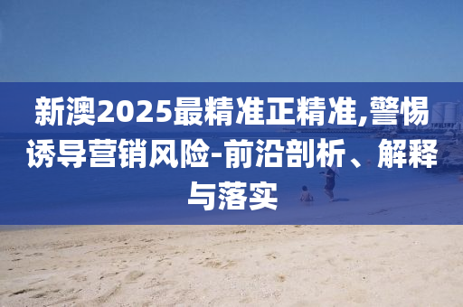 新澳2025最精准正精准,警惕诱导营销风险-前沿剖析、解释与落实